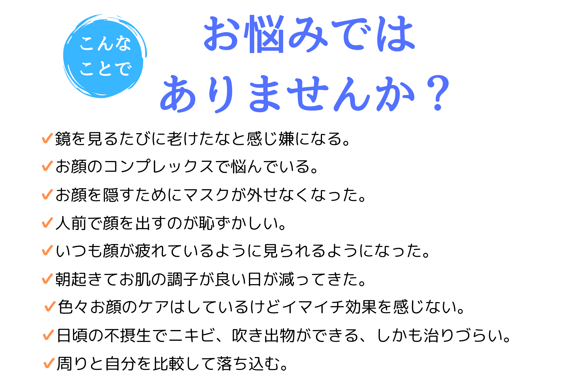 こんなことでお悩みではありませんか？ 鏡を見るたびに老けたと感じる。 お顔のコンプレックスで悩んでいる。 顔を隠すためにマスクが外せない。 毎日ケアはしているけどイマイチ効果を実感できない。 周りと自分を比べてしまう。