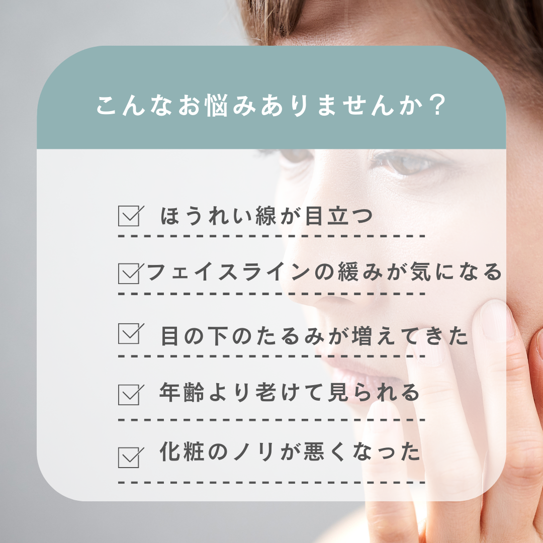 こんなお悩みありませんか？ ほうれい線が目立つ フェイスラインたるみが気になる 目の下のたるみが増えてきた 年齢より老けて見られる 化粧ノリが悪くなった